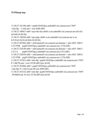 Page | 34
TCPDump logs
11:30:27.181108 eth0 < pcp01103425pcs.aubrnh01.mi.comcast.net.17697
>nile.ftp: . 1:1(0) ack 1 win 4288 (DF)
11:30:27.190617 eth0 >arp who-has ubr01-a-rtr.aubrnh01.mi.comcast.net tell nile
(0:0:86:54:50:5b)
11:30:27.198369 eth0 <arp reply ubr01-a-rtr.aubrnh01.mi.comcast.net is-at
0:5:5f:e9:10:54 (0:0:86:54:50:5b)
11:30:27.207662 eth0 < ns02.pntiac01.mi.comcast.net.domain > nile.1025: 20012
1/2/2 PTR pcp01103425pcs.aubrnh01.mi.comcast.net. (174) (DF)
11:30:27.218149 eth0 < ns02.pntiac01.mi.comcast.net.domain > nile.1025: 20013
1/2/2 A pcp01103425pcs.aubrnh01.mi.comcast.net (151) (DF)
11:30:27.230334 eth0 < ns02.pntiac01.mi.comcast.net.domain > nile.1025: 20014
1/2/2 PTR pcp01103425pcs.aubrnh01.mi.comcast.net. (174) (DF)
11:30:27.231013 eth0 >nile.ftp> pcp01103425pcs.aubrnh01.mi.comcast.net.17697:
P 1:80(79) ack 1 win 32120 (DF) [tos 0x10]
11:30:27.253084 eth0 < pcp01103425pcs.aubrnh01.mi.comcast.net.17697
>nile.ftp: P 1:16(15) ack 80 win 4209 (DF)
11:30:27.253122 eth0 >nile.ftp> pcp01103425pcs.aubrnh01.mi.comcast.net.17697:
. 80:80(0) ack 16 win 32120 (DF) [tos 0x10]
 