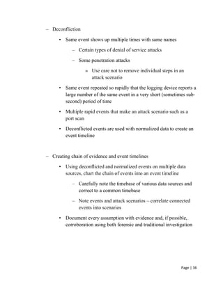 Page | 36
– Deconfliction
• Same event shows up multiple times with same names
– Certain types of denial of service attacks
– Some penetration attacks
» Use care not to remove individual steps in an
attack scenario
• Same event repeated so rapidly that the logging device reports a
large number of the same event in a very short (sometimes sub-
second) period of time
• Multiple rapid events that make an attack scenario such as a
port scan
• Deconflicted events are used with normalized data to create an
event timeline
– Creating chain of evidence and event timelines
• Using deconflicted and normalized events on multiple data
sources, chart the chain of events into an event timeline
– Carefully note the timebase of various data sources and
correct to a common timebase
– Note events and attack scenarios – correlate connected
events into scenarios
• Document every assumption with evidence and, if possible,
corroboration using both forensic and traditional investigation
 