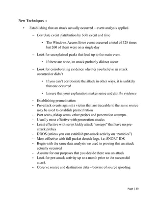 Page | 39
New Techniques :
• Establishing that an attack actually occurred – event analysis applied
– Correlate event distribution by both event and time
• The Windows Access Error event occurred a total of 328 times
but 260 of them were on a single day
– Look for unexplained peaks that lead up to the main event
• If there are none, an attack probably did not occur
– Look for corroborating evidence whether you believe an attack
occurred or didn’t
• If you can’t corroborate the attack in other ways, it is unlikely
that one occurred
• Ensure that your explanation makes sense and fits the evidence
- Establishing premeditation
- Pre-attack events against a victim that are traceable to the same source
may be used to establish premeditation
- Port scans, nMap scans, other probes and penetration attempts
- Usually most effective with penetration attacks
- Least effective with script kiddy attack ―sweeps‖ that have no pre-
attack probes
- DDOS (unless you can establish pre-attack activity on ―zombies‖)
- Most effective with full packet decode logs, i.e, SNORT IDS
- Begin with the same data analysis we used in proving that an attack
actually occurred
- Assume for our purposes that you decide there was an attack
- Look for pre-attack activity up to a month prior to the successful
attack
- Observe source and destination data – beware of source spoofing
 