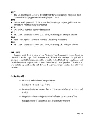 Page | 4
1997
 The G8 countries in Moscow declared that ―Law enforcement personnel must
be trained and equipped to address high-tech crimes‖.
1998
 In March G8 appointed IICE to create international principles, guidelines and
procedures relating to digital evidence
1998
 INTERPOL Forensic Science Symposium
1999
 FBI CART case load exceeds 2000 cases, examining 17 terabytes of data
2000
 First FBI Regional Computer Forensic Laboratory established
2003
 FBI CART case load exceeds 6500 cases, examining 782 terabytes of data
ORIGIN :
Forensic roots from a Latin word, ―forensic‖ which generally means forum or
discussion. In the reign of the Romans, any criminal who has been charged with a
crime is presented before an assembly of public folks. Both of the complainant and
the defendant are to present their sides through their own speeches. The one who
was able to explain his side with fervent delivery and argumentation typically won
the case.
ActivitiesHeld :
– the secure collection of computer data
– the identification of suspect data
– the examination of suspect data to determine details such as origin and
content
– the presentation of computer-based information to courts of law
– the application of a country's laws to computer practice.
 