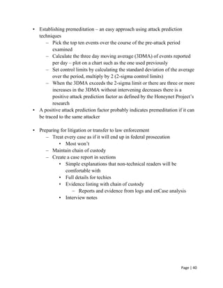 Page | 40
• Establishing premeditation – an easy approach using attack prediction
techniques
– Pick the top ten events over the course of the pre-attack period
examined
– Calculate the three day moving average (3DMA) of events reported
per day – plot on a chart such as the one used previously
– Set control limits by calculating the standard deviation of the average
over the period, multiply by 2 (2-sigma control limits)
– When the 3DMA exceeds the 2-sigma limit or there are three or more
increases in the 3DMA without intervening decreases there is a
positive attack prediction factor as defined by the Honeynet Project’s
research
• A positive attack prediction factor probably indicates premeditation if it can
be traced to the same attacker
• Preparing for litigation or transfer to law enforcement
– Treat every case as if it will end up in federal prosecution
• Most won’t
– Maintain chain of custody
– Create a case report in sections
• Simple explanations that non-technical readers will be
comfortable with
• Full details for techies
• Evidence listing with chain of custody
– Reports and evidence from logs and enCase analysis
• Interview notes
 