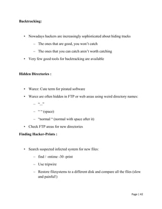 Page | 42
Backtracking:
• Nowadays hackers are increasingly sophisticated about hiding tracks
– The ones that are good, you won’t catch
– The ones that you can catch aren’t worth catching
• Very few good tools for backtracking are available
Hidden Directories :
• Warez: Cute term for pirated software
• Warez are often hidden in FTP or web areas using weird directory names:
– ―...‖
– ― ― (space)
– ―normal ― (normal with space after it)
• Check FTP areas for new directories
Finding Hacker-Prints :
• Search suspected infected system for new files:
– find / -mtime -30 -print
– Use tripwire
– Restore filesystems to a different disk and compare all the files (slow
and painful!)
 