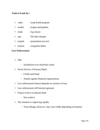 Page | 43
Tools to Look for :
• nuke - icmp bomb program
• rootkit - trojans and patches
• cloak - log clearer
• zap - file date changer
• icepick - penetration test tool
• toneloc - wargames dialer
Law Enforcement
• FBI:
– Jurisdiction over electronic crime
• Secret Service: (Treasury Dept)
– Credit card fraud
– Attacks against financial organizations
• Law enforcement interest depends on sexiness of case
• Law enforcement still Internet-ignorant
• Expect to have to educate them
– Not worth it
• The situation is improving rapidly
– Your mileage, however, may vary wildly depending on location
 