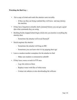 Page | 44
Watching the Bad Guy :
• Get a copy of cloak and watch the attacker semi-invisibly
– If they see they are being watched they will leave and may destroy
the machine
• If they have forgotten to disable shell command history you can get a good
idea what commands they are using
• Building booby-trapped telnet/rlogin clients lets you monitor everything the
attacker does
– Sometimes the attacker will reveal themself
• Social engineer the attacker
– Sometimes the attacker will brag on IRC
– Sometimes you can learn who it is by piquing their ego
• Leave a modem number someplace for the attacker to find
– Make sure modem is connected to callerID
• If they leave warez or tools in FTP area
– Log who retrieves them
– Replace warez with files of white noise
– Contact site admins at sites downloading the software
 