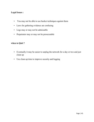 Page | 45
Legal Issues :
• You may not be able to use hacker techniques against them
• Laws for gathering evidence are confusing
• Logs may or may not be admissable
• Perpetrator may or may not be prosecutable
when to Quit ?
• Eventually it may be easier to unplug the network for a day or two and just
clean up
• Use clean up time to improve security and logging
 