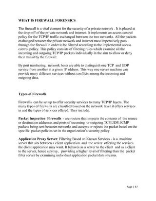 Page | 47
WHAT IS FIREWALL FORENSICS
The firewall is a vital element for the security of a private network . It is placed at
the drop-off of the private network and internet. It implements an access control
policy for the TCP/IP traffic exchanged between the two networks. All the packets
exchanged between the private network and internet must imperatively pass
through the firewall in order to be filtered according to the implemented access
control policy. This policy consists of filtering rules which examine all the
incoming and outgoing TCP/IP packets individually in the aim to allow or deny
their transit by the firewall.
By port numbering, network hosts are able to distinguish one TCP and UDP
service from another at a given IP address. This way one server machine can
provide many different services without conflicts among the incoming and
outgoing data.
Types of Firewalls
Firewalls can be set up to offer security services to many TCP/IP layers. The
many types of firewalls are classified based on the network layer it offers services
in and the types of services offered. They include.
Packet Inspection Firewalls - are routers that inspects the contents of the source
or destination addresses and ports of incoming or outgoing TCP,UDP, ICMP
packets being sent between networks and accepts or rejects the packet based on the
specific packet policies set in the organization’s security policy.
Application Proxy Server: Filtering Based on Known Services - is a machine
server that sits between a client application and the server offering the services
the client application may want. It behaves as a server to the client and as a client
to the server, hence a proxy, providing a higher level of filtering than the packet
filter server by examining individual application packet data streams.
 