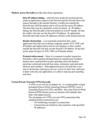 Page | 48
Modern proxy firewalls provides three basic operations:
Host IP address hiding – when the host inside the trusted network
sends an application request to the firewall and the firewall allows the
request through to the outside Internet, a sniffer just outside the
firewall may sniff the packet and it will reveal the source IP address.
The host then may be a potential victim for attack. In IP address
hiding, the firewall adds to the host packet its own IP header. So that
the sniffer will only see the firewall’s IP address. So application
firewalls then hide source IP addresses of hosts in the trusted network.
Header destruction – is an automatic protection that some
application firewalls use to destroy outgoing packet TCP, UDP and
IP headers and replace them with its own headers so that a sniffer
outside the firewall will only see the firewall’s IP address. In fact this
action stops all types of TCP, UDP, an IP header attacks.
Protocol enforcement – Since it is common in packet inspection
firewalls to allow packets through based on common port numbers,
hackers have exploited this by port spoofing where the hackers
penetrate a protected network host using commonly used and easily
allowed port numbers. With application proxy firewall this is not
easy to do because each proxy acts as a server to each host and since
it deals with only one application, it is able to stop any port spoofing
activities.
Virtual Private Network (VPN) Firewalls
A VPN, as we will see in chapter 16, is a cryptographic system
including Point-to-Point Tunneling Protocol (PPTP), Layer 2
Tunneling Protocol (L2TP), and IPSec that carry Point-to-Point
Protocol (PPP) frames across an Internet with multiple data
links with added security.
The advantages of a VPN over non-VPN connections like
standard Internet connections are:
– VN technology encrypts its connections
– Connections are limited to only machines with specified
IP addresses.
 
