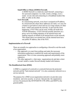 Page | 49
Small Office or Home (SOHO) Firewalls
A SOHO firewall is a relatively small firewall connecting a
few personal computers via a hub, switch, a bridge, even a
router on one side and connecting to a broadband modem like
DSL or cable on the other.
NAT Firewalls
In a functioning network, every host is assigned an IP address.
In a fixed network where these addresses are static, it is easy for
a hacker to get hold of a host and use it to stage attacks on other
hosts within and outside the network. To prevent this from
happening, a NAT filter can be used. It hides all inside host
TCP/IP information. A NAT firewall actually functions as a
proxy server by hiding identities of all internal hosts and
making requests on behalf of all internal hosts on the network.
This means that to an outside host, all the internal hosts have
one public IP address, that of the NAT.
Implementation of a Firewall
There are actually two approaches to configuring a firewall to suit the needs
of an organization.
– One approach is to start from nothing and make the necessary
information gathering to establish the needs and requirements of the
organization. This is a time consuming approach and probably more
expensive.
– The other approach is what many organizations do and take a short
cut and install a vendor firewall already loaded with features.
The Demilitarized Zone (DMZ)
A DMZ is a segment of a network or a network between the protected
network and the ―bad external network‖. It is also commonly referred to as a
service network.
The purpose for a DMZ on an organization network is to provide some
insulation and extra security to servers that provide the organization
services for protocols like HTTP/SHTTP, FTP, DNS, and SMTP to the
general public.
 