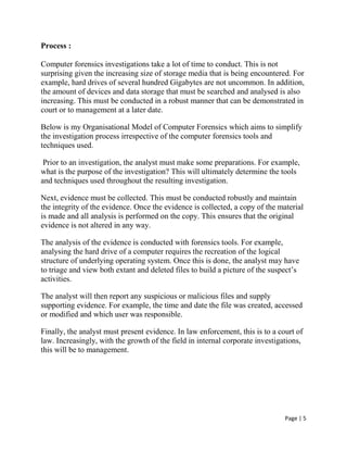Page | 5
Process :
Computer forensics investigations take a lot of time to conduct. This is not
surprising given the increasing size of storage media that is being encountered. For
example, hard drives of several hundred Gigabytes are not uncommon. In addition,
the amount of devices and data storage that must be searched and analysed is also
increasing. This must be conducted in a robust manner that can be demonstrated in
court or to management at a later date.
Below is my Organisational Model of Computer Forensics which aims to simplify
the investigation process irrespective of the computer forensics tools and
techniques used.
Prior to an investigation, the analyst must make some preparations. For example,
what is the purpose of the investigation? This will ultimately determine the tools
and techniques used throughout the resulting investigation.
Next, evidence must be collected. This must be conducted robustly and maintain
the integrity of the evidence. Once the evidence is collected, a copy of the material
is made and all analysis is performed on the copy. This ensures that the original
evidence is not altered in any way.
The analysis of the evidence is conducted with forensics tools. For example,
analysing the hard drive of a computer requires the recreation of the logical
structure of underlying operating system. Once this is done, the analyst may have
to triage and view both extant and deleted files to build a picture of the suspect’s
activities.
The analyst will then report any suspicious or malicious files and supply
supporting evidence. For example, the time and date the file was created, accessed
or modified and which user was responsible.
Finally, the analyst must present evidence. In law enforcement, this is to a court of
law. Increasingly, with the growth of the field in internal corporate investigations,
this will be to management.
 