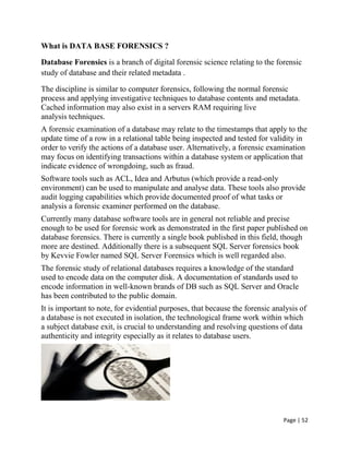 Page | 52
What is DATA BASE FORENSICS ?
Database Forensics is a branch of digital forensic science relating to the forensic
study of database and their related metadata .
The discipline is similar to computer forensics, following the normal forensic
process and applying investigative techniques to database contents and metadata.
Cached information may also exist in a servers RAM requiring live
analysis techniques.
A forensic examination of a database may relate to the timestamps that apply to the
update time of a row in a relational table being inspected and tested for validity in
order to verify the actions of a database user. Alternatively, a forensic examination
may focus on identifying transactions within a database system or application that
indicate evidence of wrongdoing, such as fraud.
Software tools such as ACL, Idea and Arbutus (which provide a read-only
environment) can be used to manipulate and analyse data. These tools also provide
audit logging capabilities which provide documented proof of what tasks or
analysis a forensic examiner performed on the database.
Currently many database software tools are in general not reliable and precise
enough to be used for forensic work as demonstrated in the first paper published on
database forensics. There is currently a single book published in this field, though
more are destined. Additionally there is a subsequent SQL Server forensics book
by Kevvie Fowler named SQL Server Forensics which is well regarded also.
The forensic study of relational databases requires a knowledge of the standard
used to encode data on the computer disk. A documentation of standards used to
encode information in well-known brands of DB such as SQL Server and Oracle
has been contributed to the public domain.
It is important to note, for evidential purposes, that because the forensic analysis of
a database is not executed in isolation, the technological frame work within which
a subject database exit, is crucial to understanding and resolving questions of data
authenticity and integrity especially as it relates to database users.
 