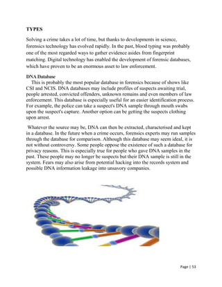 Page | 53
TYPES
Solving a crime takes a lot of time, but thanks to developments in science,
forensics technology has evolved rapidly. In the past, blood typing was probably
one of the most regarded ways to gather evidence asides from fingerprint
matching. Digital technology has enabled the development of forensic databases,
which have proven to be an enormous asset to law enforcement.
DNADatabase
This is probably the most popular database in forensics because of shows like
CSI and NCIS. DNA databases may include profiles of suspects awaiting trial,
people arrested, convicted offenders, unknown remains and even members of law
enforcement. This database is especially useful for an easier identification process.
For example, the police can take a suspect's DNA sample through mouth swabs
upon the suspect's capture. Another option can be getting the suspects clothing
upon arrest.
Whatever the source may be, DNA can then be extracted, characterised and kept
in a database. In the future when a crime occurs, forensics experts may run samples
through the database for comparison. Although this database may seem ideal, it is
not without controversy. Some people oppose the existence of such a database for
privacy reasons. This is especially true for people who gave DNA samples in the
past. These people may no longer be suspects but their DNA sample is still in the
system. Fears may also arise from potential hacking into the records system and
possible DNA information leakage into unsavory companies.
 