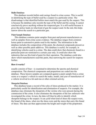 Page | 54
BulletDatabase
This database records bullets and casings found in crime scenes. This is useful
in identifying the type of bullet used by a suspect in a particular crime. The
disadvantage is that identified bullets must match the gun used by the suspect. This
is because the database only records the type of the bullet and the casing. It cannot
conclusively prove anything without the suspected gun. It is still useful because it
gives the police leads on what kind of gun the suspect used. In the end, this helps
narrow down the search to a particular gun.
PaintSampleDatabase
This database contains paint samples from past and present manufacturers as
well as samples from crime scene evidence. The database ranges from common
house paint to automotive paints used in the market. The information in the
database includes the composition of the paint, the chemical compounds present as
well as other possible paint additives. This database is useful, for example, in
identifying vehicles used in a crime. The data could show that chemicals found in a
particular paint are restricted to a certain year only. It could also show the
industries that use this kind of paint for their operation. The database could also
show which manufacturers used this paint, thus narrowing the search for suspects
further.
How it works?
usually consists of four—is examined to determine the spectra and chemical
composition. The chemical components and proportions are coded into the
database. These known samples are compared against a paint sample from a crime
scene or a suspect’s vehicle to search the make, model, and year of manufacture of
a vehicle involved in a hit-and-run or other criminal activity.
ShoeprintDatabase
This database keeps a record of the soles of shoes produced in the market. It is
particularly useful for identification and elimination of suspects. For example, the
database may eliminate the shoeprints of the victims who were present during the
commission of the crime. It also eliminates the shoeprints of the law enforcers who
investigated the crime. In turn, the data will then be able to identify which
shoeprint belongs to the suspect. It can yield what kind of shoes the suspect wore,
the brand of the shoes, what size the shoes were and the stores that carry this brand
of shoes. The data can then approximate the height and weight of the perpetrator.
 