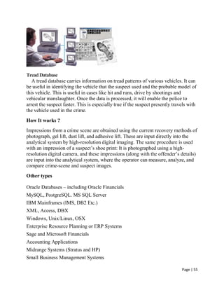 Page | 55
TreadDatabase
A tread database carries information on tread patterns of various vehicles. It can
be useful in identifying the vehicle that the suspect used and the probable model of
this vehicle. This is useful in cases like hit and runs, drive by shootings and
vehicular manslaughter. Once the data is processed, it will enable the police to
arrest the suspect faster. This is especially true if the suspect presently travels with
the vehicle used in the crime.
How It works ?
Impressions from a crime scene are obtained using the current recovery methods of
photograph, gel lift, dust lift, and adhesive lift. These are input directly into the
analytical system by high-resolution digital imaging. The same procedure is used
with an impression of a suspect’s shoe print: It is photographed using a high-
resolution digital camera, and these impressions (along with the offender’s details)
are input into the analytical system, where the operator can measure, analyze, and
compare crime-scene and suspect images.
Other types
 Oracle Databases – including Oracle Financials
 MySQL, PostgreSQL. MS SQL Server
 IBM Mainframes (IMS, DB2 Etc.)
 XML, Access, DBX
 Windows, Unix/Linux, OSX
 Enterprise Resource Planning or ERP Systems
 Sage and Microsoft Financials
 Accounting Applications
 Midrange Systems (Stratus and HP)
 Small Business Management Systems
 