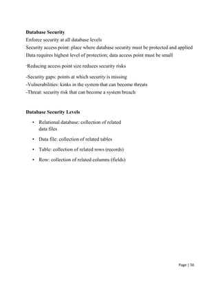 Page | 56
 Database Security
 Enforce security at all database levels
 Security access point: place where database security must be protected and applied
 Data requires highest level of protection; data access point must be small
-Reducing access point size reduces security risks
 -Security gaps: points at which security is missing
 -Vulnerabilities: kinks in the system that can become threats
 -Threat: security risk that can become a system breach

Database Security Levels
• Relational database: collection of related
data files
• Data file: collection of related tables
• Table: collection of related rows (records)
• Row: collection of related columns (fields)
 