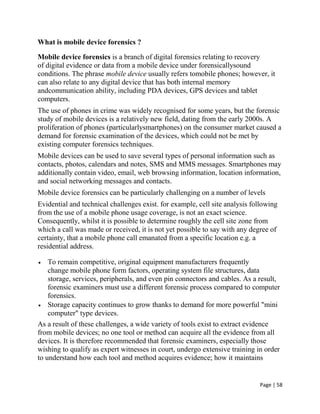 Page | 58
What is mobile device forensics ?
Mobile device forensics is a branch of digital forensics relating to recovery
of digital evidence or data from a mobile device under forensicallysound
conditions. The phrase mobile device usually refers tomobile phones; however, it
can also relate to any digital device that has both internal memory
andcommunication ability, including PDA devices, GPS devices and tablet
computers.
The use of phones in crime was widely recognised for some years, but the forensic
study of mobile devices is a relatively new field, dating from the early 2000s. A
proliferation of phones (particularlysmartphones) on the consumer market caused a
demand for forensic examination of the devices, which could not be met by
existing computer forensics techniques.
Mobile devices can be used to save several types of personal information such as
contacts, photos, calendars and notes, SMS and MMS messages. Smartphones may
additionally contain video, email, web browsing information, location information,
and social networking messages and contacts.
Mobile device forensics can be particularly challenging on a number of levels
Evidential and technical challenges exist. for example, cell site analysis following
from the use of a mobile phone usage coverage, is not an exact science.
Consequently, whilst it is possible to determine roughly the cell site zone from
which a call was made or received, it is not yet possible to say with any degree of
certainty, that a mobile phone call emanated from a specific location e.g. a
residential address.
 To remain competitive, original equipment manufacturers frequently
change mobile phone form factors, operating system file structures, data
storage, services, peripherals, and even pin connectors and cables. As a result,
forensic examiners must use a different forensic process compared to computer
forensics.
 Storage capacity continues to grow thanks to demand for more powerful "mini
computer" type devices.
As a result of these challenges, a wide variety of tools exist to extract evidence
from mobile devices; no one tool or method can acquire all the evidence from all
devices. It is therefore recommended that forensic examiners, especially those
wishing to qualify as expert witnesses in court, undergo extensive training in order
to understand how each tool and method acquires evidence; how it maintains
 