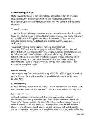 Page | 60
Professional applications
Mobile device forensics is best known for its application to law enforcement
investigations, but it is also useful for military intelligence, corporate
investigations, private investigations, criminal and civil defense, and electronic
discovery.
Types of evidence
As mobile device technology advances, the amount and types of data that can be
found on a mobile device is constantly increasing. Evidence that can be potentially
recovered from a mobile phone may come from several different sources,
including handset memory,SIM card, and attached memory cards such
as SD cards.
Traditionally mobile phone forensics has been associated with
recovering SMS and MMS messaging, as well as call logs, contact lists and
phone IMEI/ESN information. However, newer generations of smartphones also
include wider varieties of information; from web browsing, Wireless
network settings, geolocation information (including geotags contained within
image metadata), e-mail and other forms of rich internet media, including
important data—such as social networking service posts and contacts—now
retained on smartphone 'apps'.
Internal memory
Nowadays mostly flash memory consisting of NAND or NOR types are used for
mobile devices. For a wide overview on NAND flash forensics see Salvatore
Fiorillo, 2009.
External memory
External memory devices are SIM cards, SD cards (commonly found within GPS
devices as well as mobile phones), MMC cards, CFcards, and the Memory Stick.
Service provider logs
Although not technically part of mobile device forensics, the call detail
records (and occasionally, text messages) from wireless carriers often serve as
"back up" evidence obtained after the mobile phone has been seized. These are
useful when the call history and/or text messages have been deleted from the
phone, or when location-based services are not turned on. Call detail records
and cell site (tower) dumps can show the phone owner's location, and whether they
 