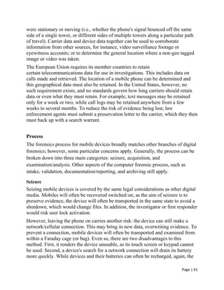 Page | 61
were stationary or moving (i.e., whether the phone's signal bounced off the same
side of a single tower, or different sides of multiple towers along a particular path
of travel). Carrier data and device data together can be used to corroborate
information from other sources, for instance, video surveillance footage or
eyewitness accounts; or to determine the general location where a non-geo tagged
image or video was taken.
The European Union requires its member countries to retain
certain telecommunications data for use in investigations. This includes data on
calls made and retrieved. The location of a mobile phone can be determined and
this geographical data must also be retained. In the United States, however, no
such requirement exists, and no standards govern how long carriers should retain
data or even what they must retain. For example, text messages may be retained
only for a week or two, while call logs may be retained anywhere from a few
weeks to several months. To reduce the risk of evidence being lost, law
enforcement agents must submit a preservation letter to the carrier, which they then
must back up with a search warrant.
Process
The forensics process for mobile devices broadly matches other branches of digital
forensics; however, some particular concerns apply. Generally, the process can be
broken down into three main categories: seizure, acquisition, and
examination/analysis. Other aspects of the computer forensic process, such as
intake, validation, documentation/reporting, and archiving still apply.
Seizure
Seizing mobile devices is covered by the same legal considerations as other digital
media. Mobiles will often be recovered switched on; as the aim of seizure is to
preserve evidence, the device will often be transported in the same state to avoid a
shutdown, which would change files. In addition, the investigator or first responder
would risk user lock activation.
However, leaving the phone on carries another risk: the device can still make a
network/cellular connection. This may bring in new data, overwriting evidence. To
prevent a connection, mobile devices will often be transported and examined from
within a Faraday cage (or bag). Even so, there are two disadvantages to this
method. First, it renders the device unusable, as its touch screen or keypad cannot
be used. Second, a device's search for a network connection will drain its battery
more quickly. While devices and their batteries can often be recharged, again, the
 