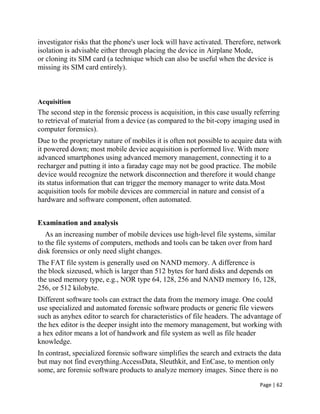 Page | 62
investigator risks that the phone's user lock will have activated. Therefore, network
isolation is advisable either through placing the device in Airplane Mode,
or cloning its SIM card (a technique which can also be useful when the device is
missing its SIM card entirely).
Acquisition
The second step in the forensic process is acquisition, in this case usually referring
to retrieval of material from a device (as compared to the bit-copy imaging used in
computer forensics).
Due to the proprietary nature of mobiles it is often not possible to acquire data with
it powered down; most mobile device acquisition is performed live. With more
advanced smartphones using advanced memory management, connecting it to a
recharger and putting it into a faraday cage may not be good practice. The mobile
device would recognize the network disconnection and therefore it would change
its status information that can trigger the memory manager to write data.Most
acquisition tools for mobile devices are commercial in nature and consist of a
hardware and software component, often automated.
Examination and analysis
As an increasing number of mobile devices use high-level file systems, similar
to the file systems of computers, methods and tools can be taken over from hard
disk forensics or only need slight changes.
The FAT file system is generally used on NAND memory. A difference is
the block sizeused, which is larger than 512 bytes for hard disks and depends on
the used memory type, e.g., NOR type 64, 128, 256 and NAND memory 16, 128,
256, or 512 kilobyte.
Different software tools can extract the data from the memory image. One could
use specialized and automated forensic software products or generic file viewers
such as anyhex editor to search for characteristics of file headers. The advantage of
the hex editor is the deeper insight into the memory management, but working with
a hex editor means a lot of handwork and file system as well as file header
knowledge.
In contrast, specialized forensic software simplifies the search and extracts the data
but may not find everything.AccessData, Sleuthkit, and EnCase, to mention only
some, are forensic software products to analyze memory images. Since there is no
 