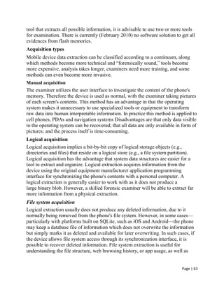 Page | 63
tool that extracts all possible information, it is advisable to use two or more tools
for examination. There is currently (February 2010) no software solution to get all
evidences from flash memories.
Acquisition types
Mobile device data extraction can be classified according to a continuum, along
which methods become more technical and ―forensically sound,‖ tools become
more expensive, analysis takes longer, examiners need more training, and some
methods can even become more invasive.
Manual acquisition
The examiner utilizes the user interface to investigate the content of the phone's
memory. Therefore the device is used as normal, with the examiner taking pictures
of each screen's contents. This method has an advantage in that the operating
system makes it unnecessary to use specialized tools or equipment to transform
raw data into human interpretable information. In practice this method is applied to
cell phones, PDAs and navigation systems Disadvantages are that only data visible
to the operating system can be recovered; that all data are only available in form of
pictures; and the process itself is time-consuming.
Logical acquisition
Logical acquisition implies a bit-by-bit copy of logical storage objects (e.g.,
directories and files) that reside on a logical store (e.g., a file system partition).
Logical acquisition has the advantage that system data structures are easier for a
tool to extract and organize. Logical extraction acquires information from the
device using the original equipment manufacturer application programming
interface for synchronizing the phone's contents with a personal computer. A
logical extraction is generally easier to work with as it does not produce a
large binary blob. However, a skilled forensic examiner will be able to extract far
more information from a physical extraction.
File system acquisition
Logical extraction usually does not produce any deleted information, due to it
normally being removed from the phone's file system. However, in some cases—
particularly with platforms built on SQLite, such as iOS and Android—the phone
may keep a database file of information which does not overwrite the information
but simply marks it as deleted and available for later overwriting. In such cases, if
the device allows file system access through its synchronization interface, it is
possible to recover deleted information. File system extraction is useful for
understanding the file structure, web browsing history, or app usage, as well as
 