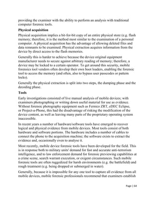 Page | 64
providing the examiner with the ability to perform an analysis with traditional
computer forensic tools.
Physical acquisition
Physical acquisition implies a bit-for-bit copy of an entire physical store (e.g. flash
memory; therefore, it is the method most similar to the examination of a personal
computer. A physical acquisition has the advantage of allowing deleted files and
data remnants to be examined. Physical extraction acquires information from the
device by direct access to the flash memories.
Generally this is harder to achieve because the device original equipment
manufacturer needs to secure against arbitrary reading of memory; therefore, a
device may be locked to a certain operator. To get around this security, mobile
forensics tool vendors often develop their own boot loaders, enabling the forensic
tool to access the memory (and often, also to bypass user passcodes or pattern
locks).
Generally the physical extraction is split into two steps, the dumping phase and the
decoding phase.
Tools
Early investigations consisted of live manual analysis of mobile devices; with
examiners photographing or writing down useful material for use as evidence.
Without forensic photography equipment such as Fernico ZRT, eDEC Eclipse,
or Project-a-Phone, this had the disadvantage of risking the modification of the
device content, as well as leaving many parts of the proprietary operating system
inaccessible.
In recent years a number of hardware/software tools have emerged to recover
logical and physical evidence from mobile devices. Most tools consist of both
hardware and software portions. The hardware includes a number of cables to
connect the phone to the acquisition machine; the software exists to extract the
evidence and, occasionally even to analyse it.
Most recently, mobile device forensic tools have been developed for the field. This
is in response both to military units' demand for fast and accurate anti-terrorism
intelligence, and to law enforcement demand for forensic previewing capabilities at
a crime scene, search warrant execution, or exigent circumstances. Such mobile
forensic tools are often ruggedized for harsh environments (e.g. the battlefield) and
rough treatment (e.g. being dropped or submerged in water).
Generally, because it is impossible for any one tool to capture all evidence from all
mobile devices, mobile forensic professionals recommend that examiners establish
 