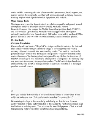 Page | 65
entire toolkits consisting of a mix of commercial, open source, broad support, and
narrow support forensic tools, together with accessories such as battery chargers,
Faraday bags or other signal disruption equipment, and so forth.
Open Source Tools
Most open source mobile forensics tools are platform-specific and geared toward
smartphone analysis. Examples include iPhone Analyzer, Katana
Forensics' Lantern Lite imager, the Mobile Internal Acquisition Tool, TULP2G,
and viaForensics' Open Source Android Forensics application. Though not
originally designed to be a forensics tool, BitPim has been widely used on CDMA
phones as well as LG VX4400/VX6000 and many Sanyo Sprint cell phones.
Physical Tools
Forensic desoldering
Commonly referred to as a "Chip-Off" technique within the industry, the last and
most intrusive method to get a memory image is todesolder the non-volatile
memory chip and connect it to a memory chip reader. This method contains the
potential danger of total data destruction: it is possible to destroy the chip and its
content because of the heat required during desoldering. Before the invention of
theBGA technology it was possible to attach probes to the pins of the memory chip
and to recover the memory through these probes. The BGA technique bonds the
chips directly onto the PCB through molten solder balls, such that it is no longer
possible to attach probes.
Here you can see that moisture in the circuit board turned to steam when it was
subjected to intense heat. This produces the so-called "popcorn effect."
Desoldering the chips is done carefully and slowly, so that the heat does not
destroy the chip or data. Before the chip is desoldered the PCB is baked in an oven
to eliminate remaining water. This prevents the so-called popcorn effect, at which
the remaining water would blow the chip package at desoldering.
 