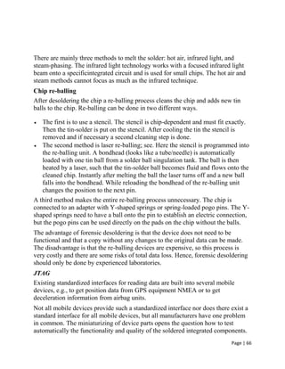 Page | 66
There are mainly three methods to melt the solder: hot air, infrared light, and
steam-phasing. The infrared light technology works with a focused infrared light
beam onto a specificintegrated circuit and is used for small chips. The hot air and
steam methods cannot focus as much as the infrared technique.
Chip re-balling
After desoldering the chip a re-balling process cleans the chip and adds new tin
balls to the chip. Re-balling can be done in two different ways.
 The first is to use a stencil. The stencil is chip-dependent and must fit exactly.
Then the tin-solder is put on the stencil. After cooling the tin the stencil is
removed and if necessary a second cleaning step is done.
 The second method is laser re-balling; see. Here the stencil is programmed into
the re-balling unit. A bondhead (looks like a tube/needle) is automatically
loaded with one tin ball from a solder ball singulation tank. The ball is then
heated by a laser, such that the tin-solder ball becomes fluid and flows onto the
cleaned chip. Instantly after melting the ball the laser turns off and a new ball
falls into the bondhead. While reloading the bondhead of the re-balling unit
changes the position to the next pin.
A third method makes the entire re-balling process unnecessary. The chip is
connected to an adapter with Y-shaped springs or spring-loaded pogo pins. The Y-
shaped springs need to have a ball onto the pin to establish an electric connection,
but the pogo pins can be used directly on the pads on the chip without the balls.
The advantage of forensic desoldering is that the device does not need to be
functional and that a copy without any changes to the original data can be made.
The disadvantage is that the re-balling devices are expensive, so this process is
very costly and there are some risks of total data loss. Hence, forensic desoldering
should only be done by experienced laboratories.
JTAG
Existing standardized interfaces for reading data are built into several mobile
devices, e.g., to get position data from GPS equipment NMEA or to get
deceleration information from airbag units.
Not all mobile devices provide such a standardized interface nor does there exist a
standard interface for all mobile devices, but all manufacturers have one problem
in common. The miniaturizing of device parts opens the question how to test
automatically the functionality and quality of the soldered integrated components.
 