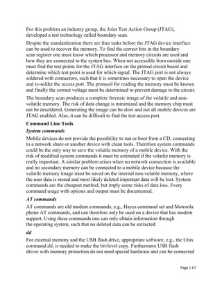 Page | 67
For this problem an industry group, the Joint Test Action Group (JTAG),
developed a test technology called boundary scan.
Despite the standardization there are four tasks before the JTAG device interface
can be used to recover the memory. To find the correct bits in the boundary
scan register one must know which processor and memory circuits are used and
how they are connected to the system bus. When not accessible from outside one
must find the test points for the JTAG interface on the printed circuit board and
determine which test point is used for which signal. The JTAG port is not always
soldered with connectors, such that it is sometimes necessary to open the device
and re-solder the access port. The protocol for reading the memory must be known
and finally the correct voltage must be determined to prevent damage to the circuit.
The boundary scan produces a complete forensic image of the volatile and non-
volatile memory. The risk of data change is minimized and the memory chip must
not be desoldered. Generating the image can be slow and not all mobile devices are
JTAG enabled. Also, it can be difficult to find the test access port.
Command Line Tools
System commands
Mobile devices do not provide the possibility to run or boot from a CD, connecting
to a network share or another device with clean tools. Therefore system commands
could be the only way to save the volatile memory of a mobile device. With the
risk of modified system commands it must be estimated if the volatile memory is
really important. A similar problem arises when no network connection is available
and no secondary memory can be connected to a mobile device because the
volatile memory image must be saved on the internal non-volatile memory, where
the user data is stored and most likely deleted important data will be lost. System
commands are the cheapest method, but imply some risks of data loss. Every
command usage with options and output must be documented.
AT commands
AT commands are old modem commands, e.g., Hayes command set and Motorola
phone AT commands, and can therefore only be used on a device that has modem
support. Using these commands one can only obtain information through
the operating system, such that no deleted data can be extracted.
dd
For external memory and the USB flash drive, appropriate software, e.g., the Unix
command dd, is needed to make the bit-level copy. Furthermore USB flash
drives with memory protection do not need special hardware and can be connected
 