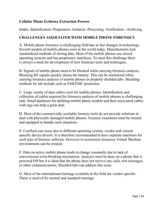 Page | 69
Cellular Phone Evidence Extraction Process
Intake -Identification -Preparation -Isolation -Processing -Verification –Archiving .
CHALLENGES ASSOCIATED WITH MOBILE PHONE FORENSICS
A. Mobile phone forensics is challenging field due to fast changes in technology.
Several models of mobile phones exist in the world today. Manufacturers lack
standardized methods of storing data. Most of the mobile phones use closed
operating systems and has proprietary interfaces. To meet this challenge there
is always a need for development of new forensics tools and techniques.
B. Signals of mobile phone need to be blocked while carrying forensics analysis.
Blocking RF signals quickly drains the battery. This can be minimized while
carrying forensics analysis of mobile phones in properly shielded labs. Shielding
methods for lab include such as EMI/EMC protection.
C. Large variety of data cables exist for mobile phones. Identification and
collection of cables required for forensics analysis of mobile phones is challenging
task. Small databases for defining mobile phone models and their associated cables
with tags can help a great deal.
D. Most of the commercially available forensic tools do not provide solutions to
deal with physically damaged mobile phones. Forensic examiners must be trained
and equipped to handle such situations.
E. Conflicts can occur due to different operating system, vendor and version
specific device drivers. It is therefore recommended to have separate machines for
each type of forensic software. However to economize resources Virtual Machine
environments can be created.
F. Data on active mobile phone tends to change constantly due to lack of
conventional write-blocking mechanism. Analysis must be done on a phone that is
powered ON but it is ideal that the phone does not receive any calls, text messages,
or other communications. Shielded labs can address this issue.
G. Most of the international trainings available in the field are vendor specific.
There is need of for neutral and standard trainings.
 