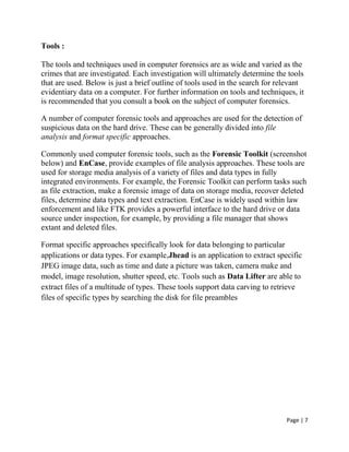 Page | 7
Tools :
The tools and techniques used in computer forensics are as wide and varied as the
crimes that are investigated. Each investigation will ultimately determine the tools
that are used. Below is just a brief outline of tools used in the search for relevant
evidentiary data on a computer. For further information on tools and techniques, it
is recommended that you consult a book on the subject of computer forensics.
A number of computer forensic tools and approaches are used for the detection of
suspicious data on the hard drive. These can be generally divided into file
analysis and format specific approaches.
Commonly used computer forensic tools, such as the Forensic Toolkit (screenshot
below) and EnCase, provide examples of file analysis approaches. These tools are
used for storage media analysis of a variety of files and data types in fully
integrated environments. For example, the Forensic Toolkit can perform tasks such
as file extraction, make a forensic image of data on storage media, recover deleted
files, determine data types and text extraction. EnCase is widely used within law
enforcement and like FTK provides a powerful interface to the hard drive or data
source under inspection, for example, by providing a file manager that shows
extant and deleted files.
Format specific approaches specifically look for data belonging to particular
applications or data types. For example,Jhead is an application to extract specific
JPEG image data, such as time and date a picture was taken, camera make and
model, image resolution, shutter speed, etc. Tools such as Data Lifter are able to
extract files of a multitude of types. These tools support data carving to retrieve
files of specific types by searching the disk for file preambles
 