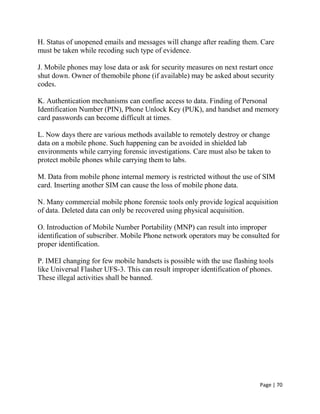 Page | 70
H. Status of unopened emails and messages will change after reading them. Care
must be taken while recoding such type of evidence.
J. Mobile phones may lose data or ask for security measures on next restart once
shut down. Owner of themobile phone (if available) may be asked about security
codes.
K. Authentication mechanisms can confine access to data. Finding of Personal
Identification Number (PIN), Phone Unlock Key (PUK), and handset and memory
card passwords can become difficult at times.
L. Now days there are various methods available to remotely destroy or change
data on a mobile phone. Such happening can be avoided in shielded lab
environments while carrying forensic investigations. Care must also be taken to
protect mobile phones while carrying them to labs.
M. Data from mobile phone internal memory is restricted without the use of SIM
card. Inserting another SIM can cause the loss of mobile phone data.
N. Many commercial mobile phone forensic tools only provide logical acquisition
of data. Deleted data can only be recovered using physical acquisition.
O. Introduction of Mobile Number Portability (MNP) can result into improper
identification of subscriber. Mobile Phone network operators may be consulted for
proper identification.
P. IMEI changing for few mobile handsets is possible with the use flashing tools
like Universal Flasher UFS-3. This can result improper identification of phones.
These illegal activities shall be banned.
 