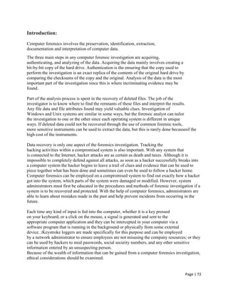 Page | 72
Introduction:
Computer forensics involves the preservation, identification, extraction,
documentation and interpretation of computer data.
The three main steps in any computer forensic investigation are acquiring,
authenticating, and analyzing of the data. Acquiring the data mainly involves creating a
bit-by-bit copy of the hard drive. Authentication is the ensuring that the copy used to
perform the investigation is an exact replica of the contents of the original hard drive by
comparing the checksums of the copy and the original. Analysis of the data is the most
important part of the investigation since this is where incriminating evidence may be
found.
Part of the analysis process is spent in the recovery of deleted files. The job of the
investigator is to know where to find the remnants of these files and interpret the results.
Any file data and file attributes found may yield valuable clues. Investigation of
Windows and Unix systems are similar in some ways, but the forensic analyst can tailor
the investigation to one or the other since each operating system is different in unique
ways. If deleted data could not be recovered through the use of common forensic tools,
more sensitive instruments can be used to extract the data, but this is rarely done becauseof the
high cost of the instruments.
Data recovery is only one aspect of the forensics investigation. Tracking the
hacking activities within a compromised system is also important. With any system that
is connected to the Internet, hacker attacks are as certain as death and taxes. Although it is
impossible to completely defend against all attacks, as soon as a hacker successfully breaks into
a computer system the hacker begins to leave a trail of clues and evidence that can be used to
piece together what has been done and sometimes can even be used to follow a hacker home.
Computer forensics can be employed on a compromised system to find out exactly how a hacker
got into the system, which parts of the system were damaged or modified. However, system
administrators must first be educated in the procedures and methods of forensic investigation if a
system is to be recovered and protected. With the help of computer forensics, administrators are
able to learn about mistakes made in the past and help prevent incidents from occurring in the
future.
Each time any kind of input is fed into the computer, whether it is a key pressed
on your keyboard, or a click on the mouse, a signal is generated and sent to the
appropriate computer application and they can be intercepted in your computer via a
software program that is running in the background or physically from some external
device. 2Keystroke loggers are made specifically for this purpose and can be employed
by a network administrator to ensure employees are not misusing the company resources; or they
can be used by hackers to steal passwords, social security numbers, and any other sensitive
information entered by an unsuspecting person.
Because of the wealth of information that can be gained from a computer forensics investigation,
ethical considerations should be examined.
 