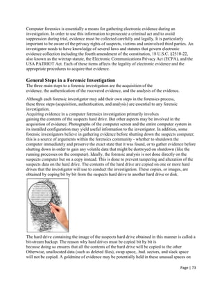 Page | 73
Computer forensics is essentially a means for gathering electronic evidence during an
investigation. In order to use this information to prosecute a criminal act and to avoid
suppression during trial, evidence must be collected carefully and legally. It is particularly
important to be aware of the privacy rights of suspects, victims and uninvolved third parties. An
investigator needs to have knowledge of several laws and statutes that govern electronic
evidence collection including the fourth amendment of the constitution, 18 U.S.C. §2510-22,
also known as the wiretap statute, the Electronic Communications Privacy Act (ECPA), and the
USA PATRIOT Act. Each of these items affects the legality of electronic evidence and the
appropriate procedures to acquire that evidence.
General Steps in a Forensic Investigation
The three main steps to a forensic investigation are the acquisition of the
evidence, the authentication of the recovered evidence, and the analysis of the evidence.
Although each forensic investigator may add their own steps in the forensics process,
these three steps (acquisition, authentication, and analysis) are essential to any forensic
investigation.
Acquiring evidence in a computer forensics investigation primarily involves
gaining the contents of the suspects hard drive. But other aspects may be involved in the
acquisition of evidence. Photographs of the computer screen and the entire computer system in
its installed configuration may yield useful information to the investigator. In addition, some
forensic investigators believe in gathering evidence before shutting down the suspects computer;
this is a source of arguments within the forensics community - whether to shutdown the
computer immediately and preserve the exact state that it was found, or to gather evidence before
shutting down in order to gain any volatile data that might be destroyed on shutdown (like the
running processes on the computer). Ideally, the forensic analysis is not done directly on the
suspects computer but on a copy instead. This is done to prevent tampering and alteration of the
suspects data on the hard drive. The contents of the hard drive are copied on one or more hard
drives that the investigator will use to conduct the investigation. These copies, or images, are
obtained by coping bit by bit from the suspects hard drive to another hard drive or disk.
The hard drive containing the image of the suspects hard drive obtained in this manner is called a
bit-stream backup. The reason why hard drives must be copied bit by bit is
because doing so ensures that all the contents of the hard drive will be copied to the other
Otherwise, unallocated data (such as deleted files), swap space, .bad. sectors, and slack space
will not be copied. A goldmine of evidence may be potentially held in these unusual spaces on
 