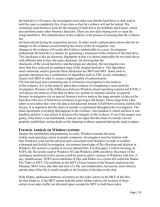 Page | 74
the hard drive.5 Of course, the investigator must make sure that the hard drive or disk used to
hold the copy is completely free of any data so that the evidence will not be tainted. The
commonly used forensics tools for the imaging of hard drives are Safeback and Encase, which
also performs many other forensics functions. There are also disk-wiping tools to clean the
image hard drive. The authentication of the evidence is the process of ensuring that the evidence
has
not been altered during the acquisition process. In other words, authentication shows that the no
changes to the evidence occurred during the course of the investigation. Any
changes to the evidence will render the evidence inadmissible in a court. Investigators
authenticate the hard drive evidence by generating a checksum of the contents of the hard drive.
This checksum is like an electronic fingerprint in that it is almost impossible for two hard drives
with different data to have the same checksum. By showing that the
checksums of the seized hard drive and the image are identical, the investigators can
show that they analyzed an unaltered copy of the original hard drive. The algorithms
most commonly used to generate these checksums are MD5 and SHA. Some tools to
generate checksums use a combination of algorithms such as CRC (cyclic redundancy
check) with MD5 in order to ensure a higher quality of authentication.
The last and most time-consuming step in a forensics investigation is the analysis
of the evidence. It is in the analysis phase that evidence of wrongdoing is uncovered the
investigator. Because of the differences between Windows-based operating systems and UNIX, I
will discuss the analysis of the data on these two systems in separate sections. In general,
forensic investigators rely on special forensics tools to analyze the huge amounts of data on the
hard drive (the size of hard drives continues to get larger and larger). These range from a hex
editor (a text editor that views the data in hexadecimal format) to full-blown forensic toolkits like
Encase. It is important that the chain of custody is maintained throughout the investigation. The
chain documents everything that happens to the evidence: who handled it, where and how it was
handled, and how it was stored. It preserves the integrity of the evidence. Even if the suspect was
guilty, if the chain is not maintained, a lawyer can argue that the chain of custody was not
properly established, casting doubt on the damning evidence acquired during the analysis phase.
Forensic Analysis on Windows systems
Despite the unreliability and propensity to crash, Windows remains the most
widely used operating system in people computers. Investigators must be familiar with
how Windows work and the idiosyncrasies associated with Windows in order to conduct
a thorough and fruitful investigation. An intimate knowledge of file allocation and deletion in
Windows file systems is needed to recover deleted files. For this paper, I will be focusing on
NTFS, the file system used in Windows NT and Windows 2000 and above. But many of the
techniques mentioned in this section could be used in earlier versions of Windows with few, if
any, modifications. NTFS stores attributes of files and folders in a system file called the Master
File Table or MFT. The attributes in the MFT of most interest to the forensic analyst are the
filename, MAC times (the date and time of a file last modification, last access, and creation),
and the data (if the file is small enough) or the location of the data on the disk.
With folders, additional attributes of interest are the index entries in the MFT of the files
for that folder or, if the MFT cannot hold the entire folders entries, the location of these
entries in an index buffer (an allocated space outside the MFT to hold these index
 