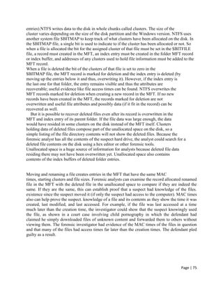 Page | 75
entries).NTFS writes data to the disk in whole chunks called clusters. The size of the
cluster varies depending on the size of the disk partition and the Windows version. NTFS uses
another system file $BITMAP to keep track of what clusters have been allocated on the disk. In
the $BITMAP file, a single bit is used to indicate to if the cluster has been allocated or not. So
when a file is allocated the bit for the assigned cluster of that file must be set in the $BITFILE
file, a record must created in the MFT, an index entry must be created in the folder MFT record
or index buffer, and addresses of any clusters used to hold file information must be added to the
MFT record.
When a file is deleted the bit of the clusters of that file is set to zero in the
$BITMAP file, the MFT record is marked for deletion and the index entry is deleted (by
moving up the entries below it and thus, overwriting it). However, if the index entry is
the last one for that folder, the entry remains visible and thus the attributes are
recoverable; useful evidence like file access times can be found. NTFS overwrites the
MFT records marked for deletion when creating a new record in the MFT. If no new
records have been created in the MFT, the records marked for deletion are not
overwritten and useful file attributes and possibly data (if it fit in the record) can be
recovered as well.
But it is possible to recover deleted files even after its record is overwritten in the
MFT and index entry of its parent folder. If the file data was large enough, the data
would have resided in some clusters on the disk instead of the MFT itself. Clusters
holding data of deleted files compose part of the unallocated space on the disk, so a
simple listing of the file directory contents will not show the deleted files. Because the
forensic analyst has all the contents of the suspect hard drive, the analyst could search for a
deleted file contents on the disk using a hex editor or other forensic tools.
Unallocated space is a huge source of information for analysts because deleted file data
residing there may not have been overwritten yet. Unallocated space also contains
contents of the index buffers of deleted folder entries.
Moving and renaming a file creates entries in the MFT that have the same MAC
times, starting clusters and file sizes. Forensic analysts can examine the record allocated renamed
file in the MFT with the deleted file in the unallocated space to compare if they are indeed the
same. If they are the same, this can establish proof that a suspect had knowledge of the files.
existence since the suspect moved it (if only the suspect had access to the computer). MAC times
also can help prove the suspect. knowledge of a file and its contents as they show the time it was
created, last modified, and last accessed. For example, if the file was last accessed at a time
much later than the creation time, the investigator could show that the suspect knowingly used
the file, as shown in a court case involving child pornography in which the defendant had
claimed he simply downloaded files of unknown content and forwarded them to others without
viewing them. The forensic investigator had evidence of the MAC times of the files in question
and that many of the files had access times far later than the creation times. The defendant pled
guilty as a result.
 