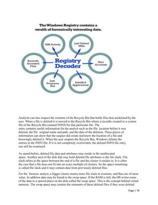 Page | 76
Analysts can also inspect the contents of the Recycle Bin that holds files that aredeleted by the
user. When a file is deleted it is moved to the Recycle Bin where a recordis created in a system
file of the Recycle Bin (named INFO) for that particular file. The
entry contains useful information for the analyst such as the file location before it was
deleted, the file original name and path, and the date of the deletion. These pieces of
information can show that the suspect did create and knew the location of a file and
knowingly deleted it. When the user empties the Recycle Bin, Windows deletes the
entries in the INFO file. If it is not completely overwritten, the deleted INFO file entry
can still be examined.
As stated before, deleted file data and attributes may reside in the unallocated
space. Another area of the disk that may hold deleted file attributes is the file slack. File
slack refers to the space between the end of a file and the cluster it resides in. It is often
the case that a file does not fit into an exact multiple of clusters. So the space remaining
is called file slack and it may contain data from previously deleted files.
For the forensic analyst, a bigger cluster means more file slack to examine, and thus are of more
value. In addition data may be found in the swap space. If the RAM is full, the OS writes some
of the data to a special place on the disk called the swap space. This is the concept behind virtual
memory. The swap space may contain the remnants of these deleted files if they were deleted
 
