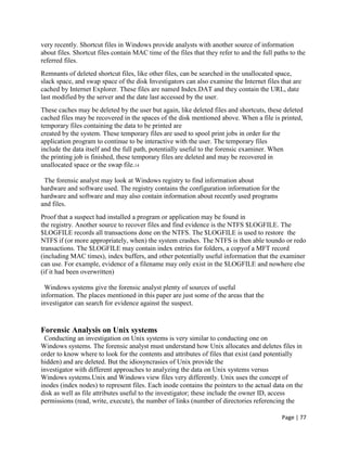 Page | 77
very recently. Shortcut files in Windows provide analysts with another source of information
about files. Shortcut files contain MAC time of the files that they refer to and the full paths to the
referred files.
Remnants of deleted shortcut files, like other files, can be searched in the unallocated space,
slack space, and swap space of the disk Investigators can also examine the Internet files that are
cached by Internet Explorer. These files are named Index.DAT and they contain the URL, date
last modified by the server and the date last accessed by the user.
These caches may be deleted by the user but again, like deleted files and shortcuts, these deleted
cached files may be recovered in the spaces of the disk mentioned above. When a file is printed,
temporary files containing the data to be printed are
created by the system. These temporary files are used to spool print jobs in order for the
application program to continue to be interactive with the user. The temporary files
include the data itself and the full path, potentially useful to the forensic examiner. When
the printing job is finished, these temporary files are deleted and may be recovered in
unallocated space or the swap file.14
The forensic analyst may look at Windows registry to find information about
hardware and software used. The registry contains the configuration information for the
hardware and software and may also contain information about recently used programs
and files.
Proof that a suspect had installed a program or application may be found in
the registry. Another source to recover files and find evidence is the NTFS $LOGFILE. The
$LOGFILE records all transactions done on the NTFS. The $LOGFILE is used to restore the
NTFS if (or more appropriately, when) the system crashes. The NTFS is then able toundo or redo
transactions. The $LOGFILE may contain index entries for folders, a copyof a MFT record
(including MAC times), index buffers, and other potentially useful information that the examiner
can use. For example, evidence of a filename may only exist in the $LOGFILE and nowhere else
(if it had been overwritten)
Windows systems give the forensic analyst plenty of sources of useful
information. The places mentioned in this paper are just some of the areas that the
investigator can search for evidence against the suspect.
Forensic Analysis on Unix systems
Conducting an investigation on Unix systems is very similar to conducting one on
Windows systems. The forensic analyst must understand how Unix allocates and deletes files in
order to know where to look for the contents and attributes of files that exist (and potentially
hidden) and are deleted. But the idiosyncrasies of Unix provide the
investigator with different approaches to analyzing the data on Unix systems versus
Windows systems.Unix and Windows view files very differently. Unix uses the concept of
inodes (index nodes) to represent files. Each inode contains the pointers to the actual data on the
disk as well as file attributes useful to the investigator; these include the owner ID, access
permissions (read, write, execute), the number of links (number of directories referencing the
 