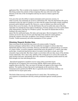 Page | 79
application files. This is similar to the situation in Windows with temporary application
files being created; the contents of these temporary files may still exist in the /tmp
directory at the time of the investigation and may be used as evidence against the
suspect.21
Unix gives the users the ability to repeat commands used in previous sessions. In
order to do this, the commands are saved in a shell history file. Thus the shell history file can be
examined to trace the steps of a hacker or to show that the suspect knowingly created, modified,
accessed, and/or deleted a specific file. However, a user (or hacker) can clean out the shell
history file to cover his tracks.22 So, the shell history file can be useful only some of the time,
especially if no attempt has been made at modifying it. Forensic analysis of a Unix system shares
some characteristics with that of a Windows system. The search for deleted data involves
looking in the same kinds of
spaces like the unallocated space, file slack, and swap space. But investigation of Unix
systems can involve the use of Unix tools that help in the search for certain patterns
among the contents of the disk. In addition, Unix forensics toolkits such as The
Coroner. Toolkit enormously aid in the examination of Unix systems.
Obtaining Magnetic Residue Data
Data overwritten on the hard disk may seem to be unrecoverable. Using the
forensic techniques outlined above will not enable the investigator to retrieve data from
deleted files that have been overwritten. However, the hard disk is a physical device. It consists
of a stack of disks covered in magnetic material that stores the pattern of 1.s and 0.s that make
up the data. A read/write head hovers above it to read or write data to a track, one of the
concentric rings on the disk. But when a track is overwritten with new data, traces of the old data
remain underneath. This is due to the .inability of the writing device to write in the exactly the
same location each time, and partially due to the variations in [magnetic] media sensitivity and
filed strength over time and among devices.
Specialized equipment is needed to recover some of the overwritten layers
through the use of magnetic force microscopy (MFM). MFM creates patterns of the
magnetic data on the disk. Thus, any traces of old data will appear on the image of the
patterns. The number of layers that can be read depends on the sensitivity of the
instrument used to perform the MFM. But it is generally known that these machines can
read the first two layers quite easily.
This kind of data recovery at the physical level is rarely done. The machines are
very expensive to manufacture and only certain government agencies actually possess
them.
 