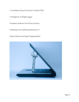 Page | 8
.• AccesData Group for Forensic Toolkit (FTK)
• ArcSight for ArcSight Logger
• Guidance Software for EnCase Forensic
• NetWitness for NetWitnessNextGen 9.5
• Quest Software for Quest ChangeAuditor
 