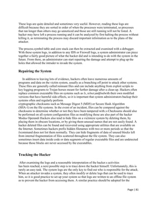 Page | 81
These logs are quite detailed and sometimes very useful. However, reading these logs are
difficult because they are sorted in order of when the processes were terminated, so processes
that ran longer than others may go unnoticed and those are still running will not be listed. A
hacker may have left a process running and it can be analyzed by first halting the process without
killing it, as terminating the process may discard important information as to the plans of the
attacker.
The process.symbol table and core stack can then be extracted and examined with a debugger.
With these system logs, in addition to any IDS or Firewall logs, a system administrator can piece
together a fairly good picture of what the hacker did and is intending to do with the system in the
future. From there, an administrator can start repairing the damage and attempt to plug up the
holes that allowed the intruder to invade the system.
Repairing the System
In addition to leaving lots of evidence, hackers often leave numerous amounts of
programs and data on the victim system, usually as a branching off point to attack other systems.
These files are generally called remnant files and can include anything from exploit scripts to
key logging programs to Trojan horses meant for further damage after a clean-up. Hackers often
replace common executable files on systems such as ls, telnet,andfindwith their own modified
versions that have harmful side-effects, so it is important that system administrators backup their
systems often and regularly perform
cryptographic checksums such as Message Digest 5 (MD5) or Secure Hash Algorithm
(SHA-1) on the file systems. In the event of an incident, files can be compared against the
checksums to determine whether or not they have been tampered with.26 Checksums should also
be performed on all system configuration files as modifying those are also part of the hacker
Modus Operandi Hackers also tend to hide files on a victimize system by deleting them, by
placing them in obscure locations, or by giving them unusual names that are not easily found. A
hacker deleted files can be found and recovered using appropriate utilities that are available on
the Internet. Sometimes hackers prefix hidden filenames with two or more periods so that the
lscommand does not list them normally. They can hide fragments of data of unused blocks left
from internal fragmentation of files scattered throughout the file system. They can also
sometimes insert data inside code or data segments of regular executable files and are undetected
because those blocks are never accessed by the executables.
Tracking the Hacker
After examining the logs and a reasonable interpretation of the hacker.s activities
has been reached, a next possible step is to trace down the hacker himself. Unfortunately, this is
rarely an easy task. The system logs are the only key to find out who is responsible for the attack.
When an attacker invades a system, they often modify or delete logs that can be used to trace
him, so it is good practice to set up your system so that logs are written to an offline file system
as to prevent the hacker from accessing them. A similar practice should be adopted for the
 