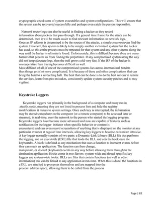 Page | 82
cryptographic checksums of system executables and system configurations. This will ensure that
the system can be recovered successfully and perhaps even catch the person responsible.
Network router logs can also be useful in finding a hacker as they record
information about packets that pass through. If a general time frame for the attack can be
determined, then it will be much easier to find relevant information on network logs.
Once an IP address is determined to be the source of the attacks, a simple traceroutecan find the
system. However, this system is likely to be simply another victimized system that the hacker
has used, so this entire process must be repeated for that system and any other systems along the
way until the hacker is ultimately found. Unfortunately, this is difficult because there are many
barriers that prevent us from finding the perpetrator. If any compromised system along the way
did not keep adequate logs, then the trail grows cold very fast. If the ISP of the hacker is
uncooperative then tracing becomes difficult as well.
Most difficult of all, if one of the compromised systems lies across international borders
then things get a lot more complicated. It is because of these and other complications that can
bring the hunt to a screeching halt. The best that can be done is to do the best we can to restore
the services, learn from past mistakes, consistently update system security patches and to stay
vigilant.
Keystroke Loggers
Keystroke loggers run primarily in the background of a computer and many run in
.stealth.mode, meaning they are not listed in process lists and hide the registry
modifications it makes to system settings. Once each key is intercepted, the information
may be stored somewhere on the computer (or a remote computer) to be accessed later or
streamed, in real-time, over the network to the person who started the logging program.
Keystroke loggers have become more advanced and now are capable of features such as
notification for the logger initiator when specific behavior or content is
encountered and can even record screenshots of anything that is displayed on the monitor at any
particular event or at regular time intervals, allowing key loggers to become even more intrusive.
A key logger normally consists of two parts: a Dynamic-Link Library (DLL) file that performs
the logging, and an executable (EXE) file that loads the DLL and sets the hook onto the
keyboard28. A hook is defined as any mechanism that uses a function to intercept events before
they can reach an application. The function can then change,
manipulate, or discard (keyboard) events in any way before allowing them through to the
destination application. Hooks come in two flavors: system-wide and thread-specific; key
loggers use system-wide hooks. DLLs are files that contain functions (as well as other
information) that can be linked to any application at run-time. When this is done, the functions in
a DLL are attached to processes themselves and are mapped into the
process address space, allowing them to be called from the process
 