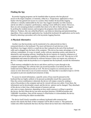 Page | 83
Finding the Spy
Keystroke logging programs can be installed either in person who has physical
access to the target computer, or remotely, either by a .Trojan horse. application or by a
hacker who has gained root access to a system. Once loaded, the keystroke logging
software is virtually undetectable by the user. Key loggers normally use little memory
and do not affect a computer.s performance, making it more difficult to detect. However,
there are anti-snooping products available that claim to be able to find such key loggers
by probing the resident memory and recognize the programs that exhibit devious
behavior. Products, like one called KeyPatrol30, use behavior-detecting and patternmatching
algorithms. Once a particular application has .hooked.the keyboard, the application can be easily
found by detecting a procedure call to the keystroke logging function.
A Physical Alternative
Another way that keystrokes can be monitored is by a physical device that is
connected directly to the keyboard. The most well-known of such devices is the
KeyGhost31 key logger which is a small device that is placed on the end of the keyboard
cable and is plugged into the back of the computer. This device has many advantages over its
software counterparts. It is easy to install, works with any operating system, and cannot be
detected by anti-snooping software. Installing the device requires no expertise whatsoever of
computers and can be done regardless of whether the computer is on or off. This device is OS
independent and cannot be detected by software because it does not require any software or
drivers; it simply reads the keystrokes as it is inputted into the keyboard, records the information
on
a flash memory embedded in the device and allows each key to pass through to the
computer unchanged. The software then can record keystrokes even before the OS is
loaded and stores BIOS passwords as well. The device requires no external power and
causes no slow down due to use of system resources. The data that is recorded is kept in 128-bit
encryption to prevent unauthorized extraction of data.
To access its stored information, a specific series of keys must be pressed on the
keyboard that are highly unlikely to be pressed accidentally (much like a password).
Once the correct combination is detected, the device will output a menu by sending a
series of keystrokes to the computer and can be viewed with any text editor. From there, the
information can be downloaded, erased, and the device options can be changed. They drawback
of this device is that it has a finite amount of memory and can
only store so many characters; depending on how much a person is willing to spend on
the device, the Key Ghost device can store anywhere between 128,000 keystrokes and
2,000,000+ keystrokes. Once all the memory is filled before it is downloaded, the device
will begin overwriting the oldest recorded data.
The device itself closely resembles an ordinary keyboard cable extension but
anyone who checks the back of their computer will be able to notice it. This particular
vendor also offers keyboards that have the Key Ghost device built into it that behave as
 