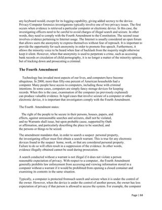 Page | 84
any keyboard would, except for its logging capability, giving added secrecy to the device.
Privacy Computer forensics investigations typically involve one of two privacy issues. The first
occurs when evidence is retrieved a particular computer or electronic device. In this case, the
investigating officers need to be careful to avoid charges of illegal search and seizure. In other
words, they need to comply with the Fourth Amendment to the Constitution. The second issue
involves evidence pertaining to Internet usage. The Internet is usually considered an open forum
that allows users the anonymity to express themselves without fear of reproach. It is important to
provide the opportunity for such anonymity in order to promote free speech. Furthermore, it
allows the minority voice to be heard when fear of backlash from the majority might otherwise
keep it silent. However, when that anonymity is used to perpetrate a crime, such as accessing
bank records or circulation of child pornography, it is no longer a matter of the minority opinion,
but of tracking down and prosecuting a criminal.
The Fourth Amendment
Technology has invaded most aspects of our lives, and computers have become
ubiquitous. In 2000, more than fifty-one percent of American households had a
computer. Many people have access to computers, including those with criminal
intentions. In some cases, computers are simply fancy storage devices for keeping
records. When this is the case, examination of the computer (as previously explained)
can produce valuable evidence. In legal cases that involve seizure of a computer or other
electronic device, it is important that investigators comply with the Fourth Amendment.
The Fourth Amendment states:
The right of the people to be secure in their persons, houses, papers, and
effects, against unreasonable searches and seizures, shall not be violated,
and no Warrants shall issue, but upon probable cause, supported by Oath
or affirmation, and particularly describing the place to be searched, and
the persons or things to be seized.
The amendment mandates that, in order to search a suspect personal property,
the investigating officer must first obtain a search warrant. This is true for any electronic
devices found in the suspect home, work, or that are considered personal property.
Failure to do so will often result in a suppression of the evidence. In other words,
evidence illegally obtained cannot be used during prosecution.
A search conducted without a warrant is not illegal if it does not violate a person
reasonable expectation of privacy. With respect to a computer, .the Fourth Amendment
generally prohibits law enforcement from accessing and viewing information stored in a
computer without a warrant if it would be prohibited from opening a closed container and
examining its contents in the same situation.
Typically, a computer is protected fromsuch search and seizure when it is under the control of
the owner. However, when the device is under the control of another person, the owner has less
expectation of privacy if that person is allowed to access the system. For example, the computer
 