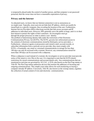 Page | 85
is temporarily placed under the control of another person, and that computer is not password
protected, then the owner does not have a reasonable expectation of privacy.
Privacy and the Internet
As educated users, we know that our Internet connection is not as anonymous as
we might want. Typically, most users do not hide their IP address, which can usually be
traced back to a specific computer, thus revealing the location of the user. Furthermore,
Internet Service Providers (ISPs) often keep records that link access accounts and IP
addresses to individual users. However, ISPs generally serve the public at large, and it is in their
best interest to protect the rights of their customers. An investigator must go
through the proper processes in order to attain a user identity.
The problem of determining identity falls under the restrictions of the Electronic
Communications Privacy Act (ECPA). The ECPA .governs law enforcement access to
the contents of electronic communications stored by third-party service providers..41
Furthermore, .whenever agents or prosecutors seek stored e-mail, account records, or
subscriber information from a network service provider, they must comply with
ECPA..42 Essentially, any email or voicemail communications in storage for less than
180 days can only be accessed with a warrant. However, any communication stored for
more than 180 days can be accessed with a subpoena.
When a subpoena is used instead of a warrant, the investigator or service provider must provide
notice of the intent to view files to the user. It is important to note that the ECPA details
restrictions for stored communications and account details only. Any communications that are
monitored in real-time are governed by 18 U.S.C. § 2510, also known as the Pen/Trap statute or
Title III. The Pen/Trap statute authorizes devices that monitor the addresses of incoming and
outgoing communications. This simple court order allows for such monitoring as tracing a
computer intruder IP address. Conversely, Title III, also known as the wiretap statute, regulates
the collection of actual content of wire and electronic communications.
 