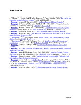 Page | 87
REFERENCES
 ^ Michael G. Noblett; Mark M. Pollitt, Lawrence A. Presley (October 2000). "Recovering and
examining computer forensic evidence". Retrieved 26 July 2010.
 Jump up ^ Leigland, R (September 2004). "A Formalization of Digital Forensics".
 Jump up ^ A Yasinsac; RF Erbacher, DG Marks, MM Pollitt (2003). "Computer forensics
education". IEEE Security & Privacy. CiteSeerX: 10.1.1.1.9510.
 Jump up ^ Warren G. Kruse; Jay G. Heiser (2002). Computer forensics: incident response
essentials. Addison-Wesley. p. 392. ISBN 0-201-70719-5. Retrieved 6 December 2010.
 Jump up ^ Gunsch, G (August 2002). "An Examination of Digital Forensic Models".
 Jump up ^ Adams, R. (2012). "'The Advanced Data Acquisition Model (ADAM): A process
model for digital forensic practice".
 ^ Jump up to: a b c d
Casey, Eoghan (2004). Digital Evidence and Computer Crime, Second
Edition. Elsevier. ISBN 0-12-163104-4.
 ^ Jump up to: a b
Various (2009). Eoghan Casey, ed. Handbook of Digital Forensics and
Investigation. Academic Press. p. 567. ISBN 0-12-374267-6. Retrieved 27 August 2010.
 Jump up ^ Garfinkel, S. (August 2006). "Forensic Feature Extraction and Cross-Drive
Analysis".
 Jump up ^ "EXP-SA: Prediction and Detection of Network Membership through Automated
Hard Drive Analysis".
 Jump up ^ Aaron Phillip; David Cowen, Chris Davis (2009). Hacking Exposed: Computer
Forensics. McGraw Hill Professional. p. 544. ISBN 0-07-162677-8. Retrieved 27 August 2010.
 Jump up ^ Dunbar, B (January 2001). "A detailed look at Steganographic Techniques and
their use in an Open-Systems Environment".
 Jump up ^ J. Alex Halderman, Seth D. Schoen, Nadia Heninger, William Clarkson, William
Paul, Joseph A. Calandrino, Ariel J. Feldman, Jacob Appelbaum, and Edward W. Felten (2008-
02-21). Lest We Remember: Cold Boot Attacks on Encryption Keys. Princeton University.
Retrieved 2009-11-20.
 Jump up ^ Geiger, M (March 2005). "Evaluating Commercial Counter-Forensic Tools".
 