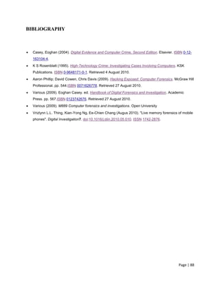 Page | 88
BIBLiOGRAPHY
 Casey, Eoghan (2004). Digital Evidence and Computer Crime, Second Edition. Elsevier. ISBN 0-12-
163104-4.
 K S Rosenblatt (1995). High-Technology Crime: Investigating Cases Involving Computers. KSK
Publications. ISBN 0-9648171-0-1. Retrieved 4 August 2010.
 Aaron Phillip; David Cowen, Chris Davis (2009). Hacking Exposed: Computer Forensics. McGraw Hill
Professional. pp. 544.ISBN 0071626778. Retrieved 27 August 2010.
 Various (2009). Eoghan Casey. ed. Handbook of Digital Forensics and Investigation. Academic
Press. pp. 567.ISBN 0123742676. Retrieved 27 August 2010.
 Various (2009). M889 Computer forensics and investigations. Open University
 Vrizlynn L.L. Thing, Kian-Yong Ng, Ee-Chien Chang (Augus 2010). "Live memory forensics of mobile
phones". Digital Investigation7. doi:10.1016/j.diin.2010.05.010. ISSN 1742-2876.
 