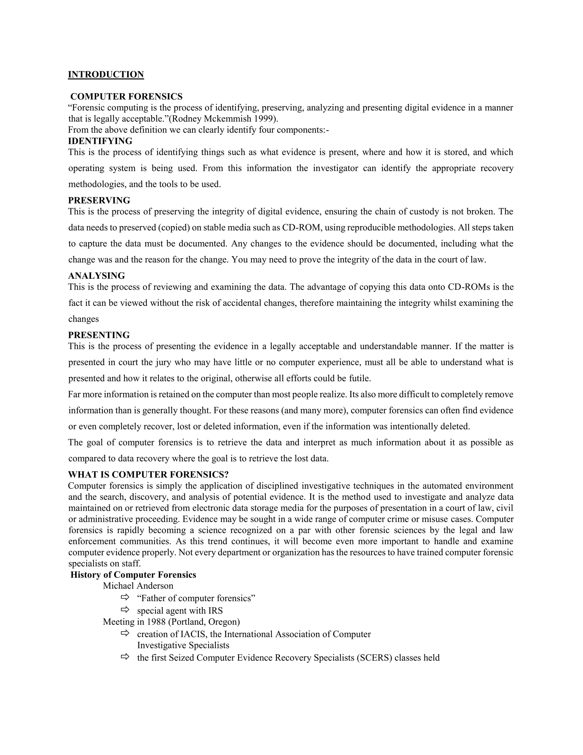 INTRODUCTION
COMPUTER FORENSICS
“Forensic computing is the process of identifying, preserving, analyzing and presenting digital evidence in a manner
that is legally acceptable.”(Rodney Mckemmish 1999).
From the above definition we can clearly identify four components:-
IDENTIFYING
This is the process of identifying things such as what evidence is present, where and how it is stored, and which
operating system is being used. From this information the investigator can identify the appropriate recovery
methodologies, and the tools to be used.
PRESERVING
This is the process of preserving the integrity of digital evidence, ensuring the chain of custody is not broken. The
data needs to preserved (copied) on stable media such as CD-ROM, using reproducible methodologies. All steps taken
to capture the data must be documented. Any changes to the evidence should be documented, including what the
change was and the reason for the change. You may need to prove the integrity of the data in the court of law.
ANALYSING
This is the process of reviewing and examining the data. The advantage of copying this data onto CD-ROMs is the
fact it can be viewed without the risk of accidental changes, therefore maintaining the integrity whilst examining the
changes
PRESENTING
This is the process of presenting the evidence in a legally acceptable and understandable manner. If the matter is
presented in court the jury who may have little or no computer experience, must all be able to understand what is
presented and how it relates to the original, otherwise all efforts could be futile.
Far more information is retained on the computer than most people realize. Its also more difficult to completely remove
information than is generally thought. For these reasons (and many more), computer forensics can often find evidence
or even completely recover, lost or deleted information, even if the information was intentionally deleted.
The goal of computer forensics is to retrieve the data and interpret as much information about it as possible as
compared to data recovery where the goal is to retrieve the lost data.
WHAT IS COMPUTER FORENSICS?
Computer forensics is simply the application of disciplined investigative techniques in the automated environment
and the search, discovery, and analysis of potential evidence. It is the method used to investigate and analyze data
maintained on or retrieved from electronic data storage media for the purposes of presentation in a court of law, civil
or administrative proceeding. Evidence may be sought in a wide range of computer crime or misuse cases. Computer
forensics is rapidly becoming a science recognized on a par with other forensic sciences by the legal and law
enforcement communities. As this trend continues, it will become even more important to handle and examine
computer evidence properly. Not every department or organization has the resources to have trained computer forensic
specialists on staff.
History of Computer Forensics
Michael Anderson
 “Father of computer forensics”
 special agent with IRS
Meeting in 1988 (Portland, Oregon)
 creation of IACIS, the International Association of Computer
Investigative Specialists
 the first Seized Computer Evidence Recovery Specialists (SCERS) classes held
 