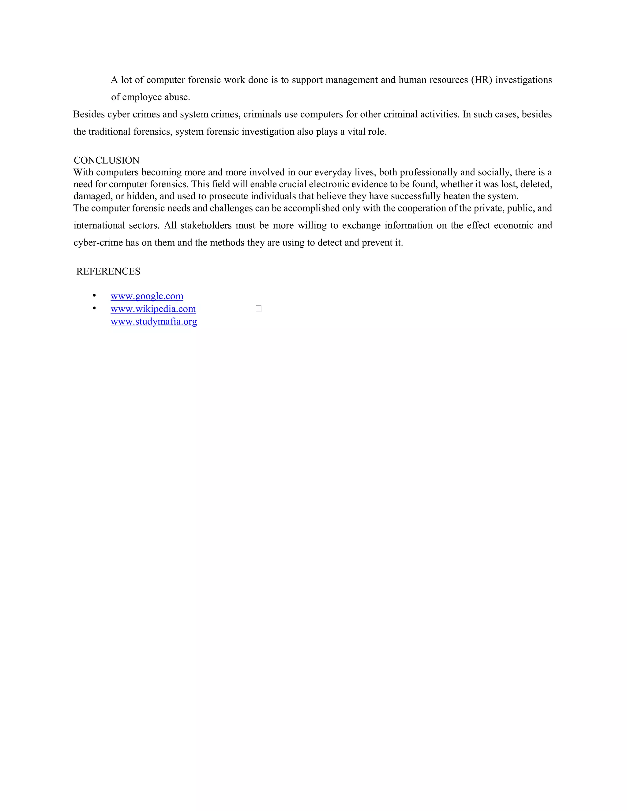 A lot of computer forensic work done is to support management and human resources (HR) investigations
of employee abuse.
Besides cyber crimes and system crimes, criminals use computers for other criminal activities. In such cases, besides
the traditional forensics, system forensic investigation also plays a vital role.
CONCLUSION
With computers becoming more and more involved in our everyday lives, both professionally and socially, there is a
need for computer forensics. This field will enable crucial electronic evidence to be found, whether it was lost, deleted,
damaged, or hidden, and used to prosecute individuals that believe they have successfully beaten the system.
The computer forensic needs and challenges can be accomplished only with the cooperation of the private, public, and
international sectors. All stakeholders must be more willing to exchange information on the effect economic and
cyber-crime has on them and the methods they are using to detect and prevent it.
REFERENCES
• www.google.com
• www.wikipedia.com
www.studymafia.org
 