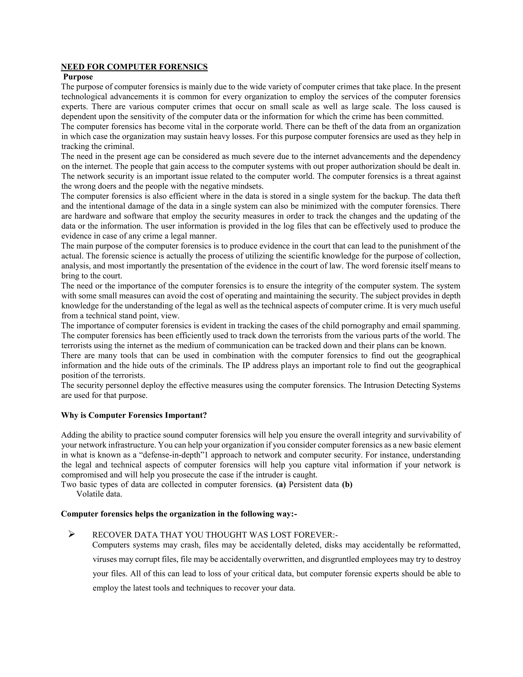 NEED FOR COMPUTER FORENSICS
Purpose
The purpose of computer forensics is mainly due to the wide variety of computer crimes that take place. In the present
technological advancements it is common for every organization to employ the services of the computer forensics
experts. There are various computer crimes that occur on small scale as well as large scale. The loss caused is
dependent upon the sensitivity of the computer data or the information for which the crime has been committed.
The computer forensics has become vital in the corporate world. There can be theft of the data from an organization
in which case the organization may sustain heavy losses. For this purpose computer forensics are used as they help in
tracking the criminal.
The need in the present age can be considered as much severe due to the internet advancements and the dependency
on the internet. The people that gain access to the computer systems with out proper authorization should be dealt in.
The network security is an important issue related to the computer world. The computer forensics is a threat against
the wrong doers and the people with the negative mindsets.
The computer forensics is also efficient where in the data is stored in a single system for the backup. The data theft
and the intentional damage of the data in a single system can also be minimized with the computer forensics. There
are hardware and software that employ the security measures in order to track the changes and the updating of the
data or the information. The user information is provided in the log files that can be effectively used to produce the
evidence in case of any crime a legal manner.
The main purpose of the computer forensics is to produce evidence in the court that can lead to the punishment of the
actual. The forensic science is actually the process of utilizing the scientific knowledge for the purpose of collection,
analysis, and most importantly the presentation of the evidence in the court of law. The word forensic itself means to
bring to the court.
The need or the importance of the computer forensics is to ensure the integrity of the computer system. The system
with some small measures can avoid the cost of operating and maintaining the security. The subject provides in depth
knowledge for the understanding of the legal as well as the technical aspects of computer crime. It is very much useful
from a technical stand point, view.
The importance of computer forensics is evident in tracking the cases of the child pornography and email spamming.
The computer forensics has been efficiently used to track down the terrorists from the various parts of the world. The
terrorists using the internet as the medium of communication can be tracked down and their plans can be known.
There are many tools that can be used in combination with the computer forensics to find out the geographical
information and the hide outs of the criminals. The IP address plays an important role to find out the geographical
position of the terrorists.
The security personnel deploy the effective measures using the computer forensics. The Intrusion Detecting Systems
are used for that purpose.
Why is Computer Forensics Important?
Adding the ability to practice sound computer forensics will help you ensure the overall integrity and survivability of
your network infrastructure. You can help your organization if you consider computer forensics as a new basic element
in what is known as a “defense-in-depth”1 approach to network and computer security. For instance, understanding
the legal and technical aspects of computer forensics will help you capture vital information if your network is
compromised and will help you prosecute the case if the intruder is caught.
Two basic types of data are collected in computer forensics. (a) Persistent data (b)
Volatile data.
Computer forensics helps the organization in the following way:-
 RECOVER DATA THAT YOU THOUGHT WAS LOST FOREVER:-
Computers systems may crash, files may be accidentally deleted, disks may accidentally be reformatted,
viruses may corrupt files, file may be accidentally overwritten, and disgruntled employees may try to destroy
your files. All of this can lead to loss of your critical data, but computer forensic experts should be able to
employ the latest tools and techniques to recover your data.
 