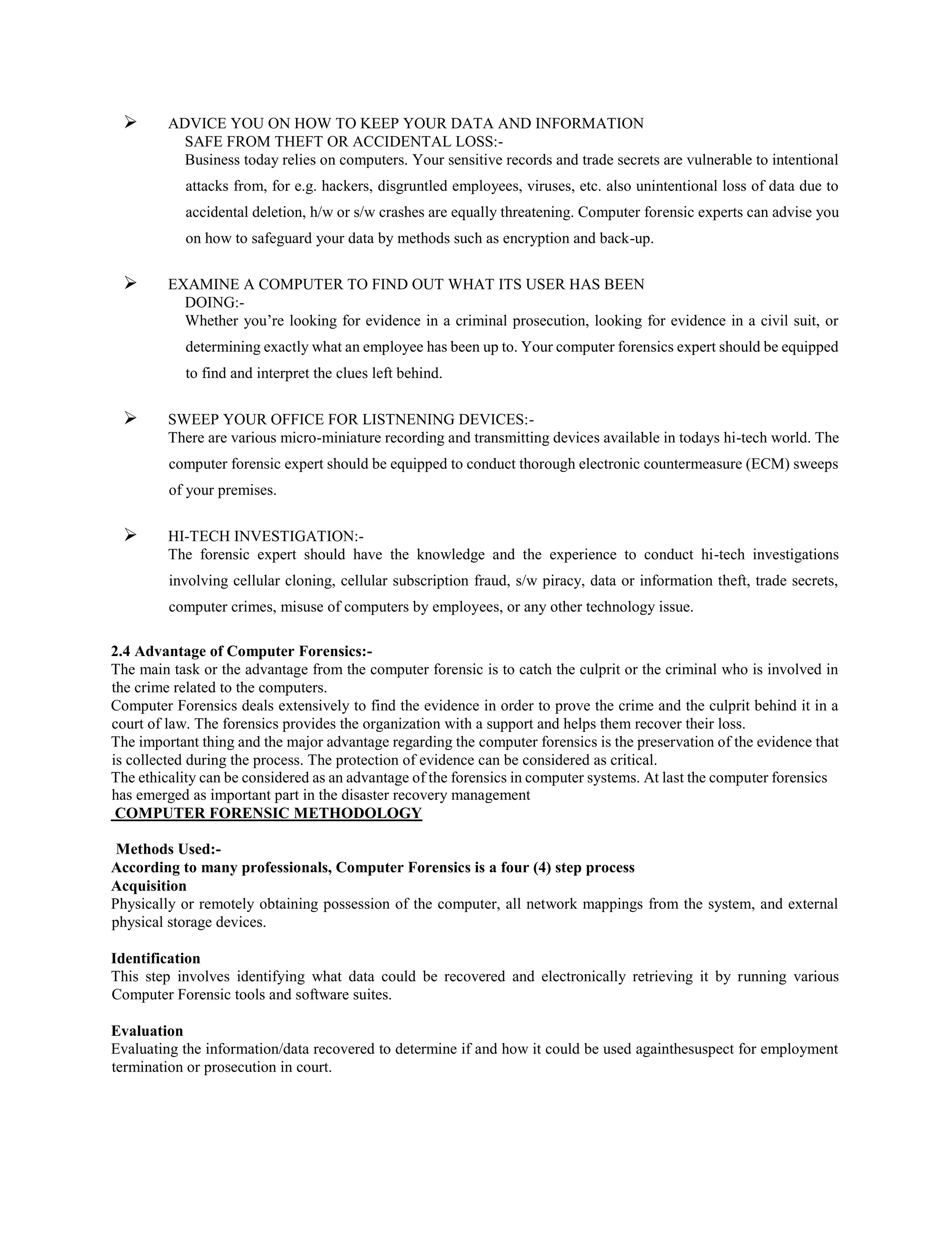  ADVICE YOU ON HOW TO KEEP YOUR DATA AND INFORMATION
SAFE FROM THEFT OR ACCIDENTAL LOSS:-
Business today relies on computers. Your sensitive records and trade secrets are vulnerable to intentional
attacks from, for e.g. hackers, disgruntled employees, viruses, etc. also unintentional loss of data due to
accidental deletion, h/w or s/w crashes are equally threatening. Computer forensic experts can advise you
on how to safeguard your data by methods such as encryption and back-up.
 EXAMINE A COMPUTER TO FIND OUT WHAT ITS USER HAS BEEN
DOING:-
Whether you’re looking for evidence in a criminal prosecution, looking for evidence in a civil suit, or
determining exactly what an employee has been up to. Your computer forensics expert should be equipped
to find and interpret the clues left behind.
 SWEEP YOUR OFFICE FOR LISTNENING DEVICES:-
There are various micro-miniature recording and transmitting devices available in todays hi-tech world. The
computer forensic expert should be equipped to conduct thorough electronic countermeasure (ECM) sweeps
of your premises.
 HI-TECH INVESTIGATION:-
The forensic expert should have the knowledge and the experience to conduct hi-tech investigations
involving cellular cloning, cellular subscription fraud, s/w piracy, data or information theft, trade secrets,
computer crimes, misuse of computers by employees, or any other technology issue.
2.4 Advantage of Computer Forensics:-
The main task or the advantage from the computer forensic is to catch the culprit or the criminal who is involved in
the crime related to the computers.
Computer Forensics deals extensively to find the evidence in order to prove the crime and the culprit behind it in a
court of law. The forensics provides the organization with a support and helps them recover their loss.
The important thing and the major advantage regarding the computer forensics is the preservation of the evidence that
is collected during the process. The protection of evidence can be considered as critical.
The ethicality can be considered as an advantage of the forensics in computer systems. At last the computer forensics
has emerged as important part in the disaster recovery management
COMPUTER FORENSIC METHODOLOGY
Methods Used:-
According to many professionals, Computer Forensics is a four (4) step process
Acquisition
Physically or remotely obtaining possession of the computer, all network mappings from the system, and external
physical storage devices.
Identification
This step involves identifying what data could be recovered and electronically retrieving it by running various
Computer Forensic tools and software suites.
Evaluation
Evaluating the information/data recovered to determine if and how it could be used againthesuspect for employment
termination or prosecution in court.
 