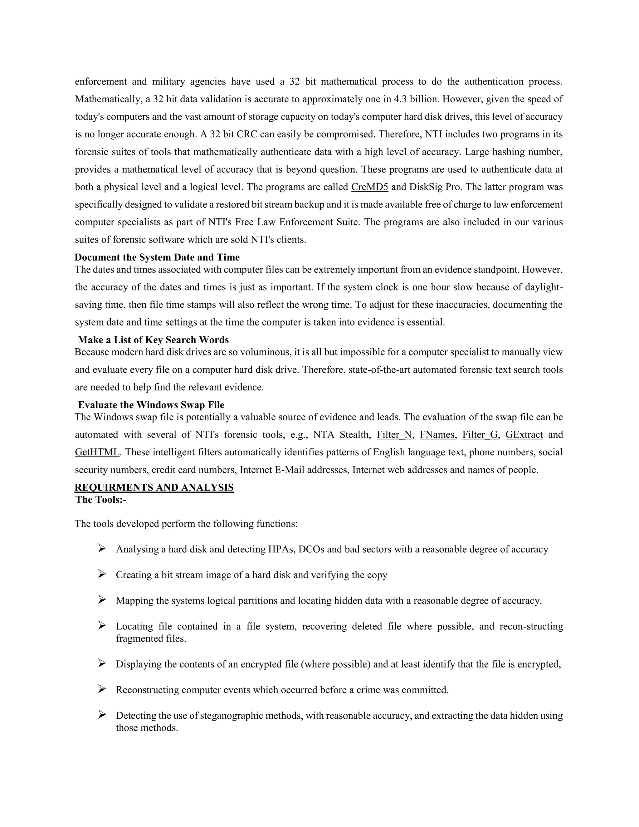 enforcement and military agencies have used a 32 bit mathematical process to do the authentication process.
Mathematically, a 32 bit data validation is accurate to approximately one in 4.3 billion. However, given the speed of
today's computers and the vast amount of storage capacity on today's computer hard disk drives, this level of accuracy
is no longer accurate enough. A 32 bit CRC can easily be compromised. Therefore, NTI includes two programs in its
forensic suites of tools that mathematically authenticate data with a high level of accuracy. Large hashing number,
provides a mathematical level of accuracy that is beyond question. These programs are used to authenticate data at
both a physical level and a logical level. The programs are called CrcMD5 and DiskSig Pro. The latter program was
specifically designed to validate a restored bit stream backup and it is made available free of charge to law enforcement
computer specialists as part of NTI's Free Law Enforcement Suite. The programs are also included in our various
suites of forensic software which are sold NTI's clients.
Document the System Date and Time
The dates and times associated with computer files can be extremely important from an evidence standpoint. However,
the accuracy of the dates and times is just as important. If the system clock is one hour slow because of daylight-
saving time, then file time stamps will also reflect the wrong time. To adjust for these inaccuracies, documenting the
system date and time settings at the time the computer is taken into evidence is essential.
Make a List of Key Search Words
Because modern hard disk drives are so voluminous, it is all but impossible for a computer specialist to manually view
and evaluate every file on a computer hard disk drive. Therefore, state-of-the-art automated forensic text search tools
are needed to help find the relevant evidence.
Evaluate the Windows Swap File
The Windows swap file is potentially a valuable source of evidence and leads. The evaluation of the swap file can be
automated with several of NTI's forensic tools, e.g., NTA Stealth, Filter_N, FNames, Filter_G, GExtract and
GetHTML. These intelligent filters automatically identifies patterns of English language text, phone numbers, social
security numbers, credit card numbers, Internet E-Mail addresses, Internet web addresses and names of people.
REQUIRMENTS AND ANALYSIS
The Tools:-
The tools developed perform the following functions:
 Analysing a hard disk and detecting HPAs, DCOs and bad sectors with a reasonable degree of accuracy
 Creating a bit stream image of a hard disk and verifying the copy
 Mapping the systems logical partitions and locating hidden data with a reasonable degree of accuracy.
 Locating file contained in a file system, recovering deleted file where possible, and recon-structing
fragmented files.
 Displaying the contents of an encrypted file (where possible) and at least identify that the file is encrypted,
 Reconstructing computer events which occurred before a crime was committed.
 Detecting the use of steganographic methods, with reasonable accuracy, and extracting the data hidden using
those methods.
 